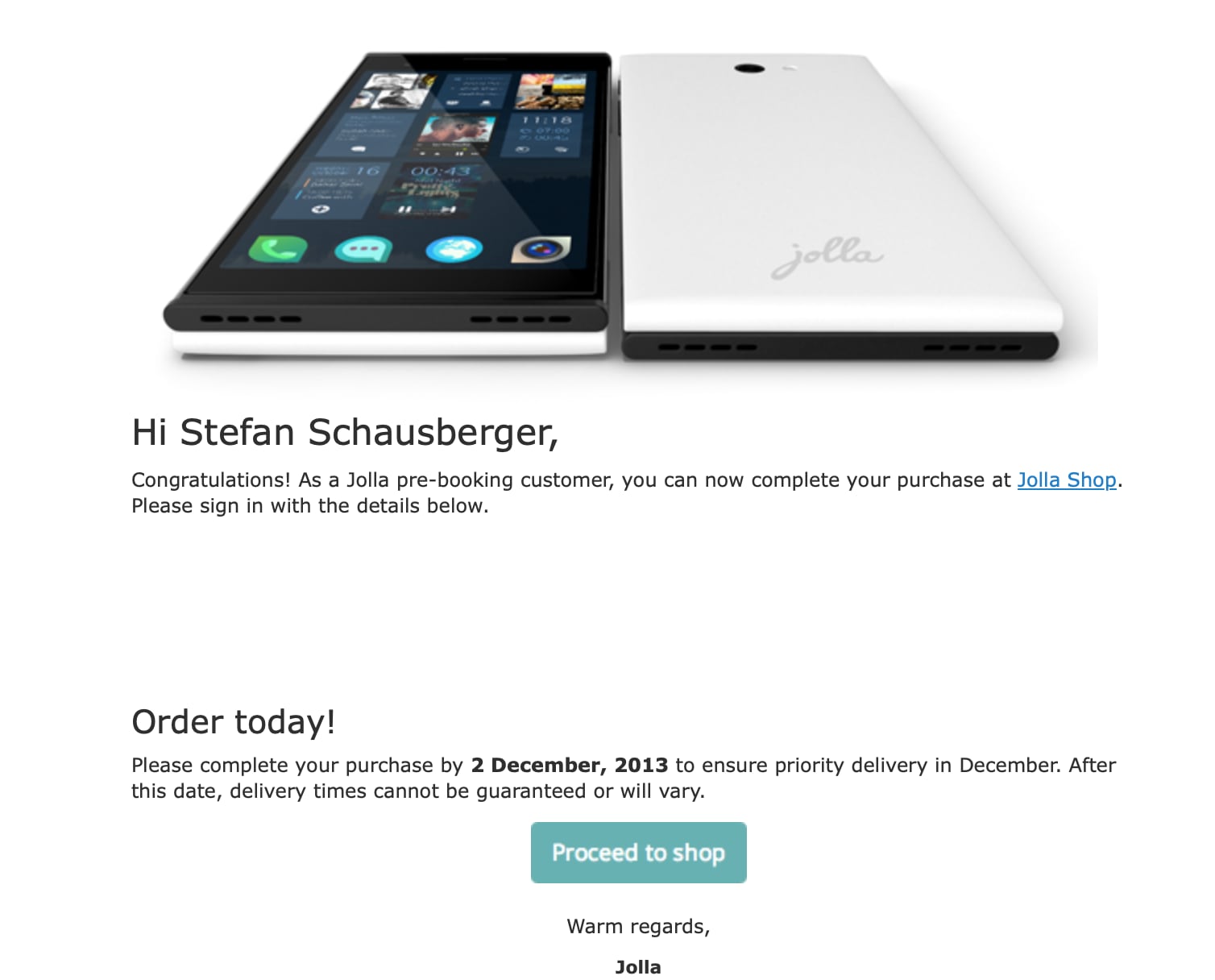 Screenshot der Bestätigugns Mail von Jolla im Jahr 2013 Hi Stefan Schausberger, Congratulations! As a Jolla pre-booking customer, you can now complete your purchase at Jolla Shop. Please sign in with the details below. Order today! Please complete your purchase by 2 December, 2013 to ensure priority delivery in December. After this date, delivery times cannot be guaranteed or will vary. Proceed to shop Warm regards, Jolla